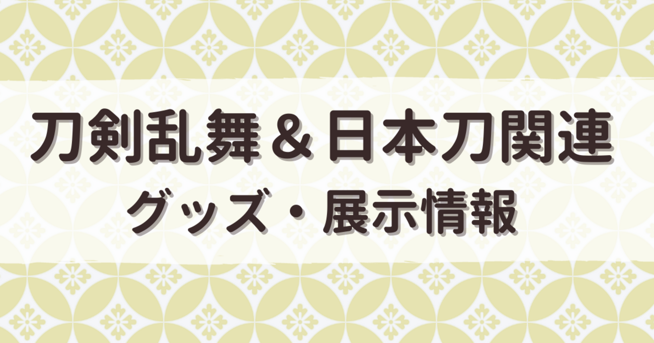2025年】7/1～7/11 刀剣乱舞・日本刀関連 グッズ・展示情報まとめ 