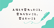 入社して変わったこと、変わらないこと、変えたいこと