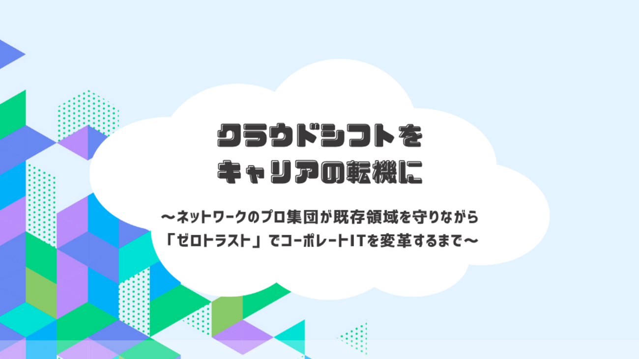 クラウドシフトをキャリアの転機に~ネットワークのプロ集団が既存領域を守りながら「ゼロトラスト」でコーポレートITを変革するまで~