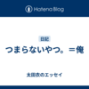 つまらないやつ。＝俺