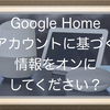 Google Nest(Google Home)でアカウントに基づく情報をオンにしてください、と言われた時にすること！情報の読み上げを有効化って？？