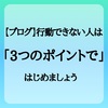 【ブログ】行動できない人は「3つのポイント」で始めましょう