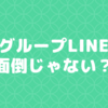 グループLINEってめんどくさくないですか？