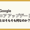 Google コアアップデートとはそもそも何なのか？