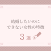 結婚したいのにできない女性の3つの特徴とは？それぞれの解決策も紹介