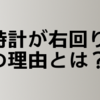 時計の針はなんで右回りなの！？