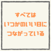 【すべてはいつかのいい日につながっている】