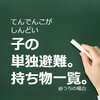 子ども1人の単独避難。持ち物をリストにしました。やっぱり非常食は2種類だけ。