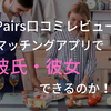 【ペアーズ 口コミ レビュー】マッチングアプリで彼氏・彼女をつくることは出来るのか！？