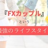 【＜続＞FXカップルについて】カップルで投資をするという新しさ。メリットをひたすら書きます― Part 2 ―