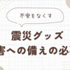 【震災グッズ】災害への備えに必要なもの