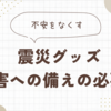 不安をなくす震災グッズ【災害への備えの必要性】