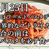 10月25日 今日はワールドパスタデー、世界的なストライカーは試合の前にパスタを必ず食べるんだよ。