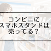 コンビニにスマホスタンドは売ってる？セブン・ファミマ・ローソンの売り場や値段を調査