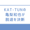 【速報】亀梨和也、KAT-TUNを脱退へ！理由とグループの今後、田中みな実との結婚の可能性を解説