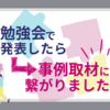 勉強会で発表したら事例取材に繋がりました