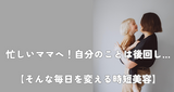 忙しいママへ！自分のことは後回し…【そんな毎日を変える時短美容】
