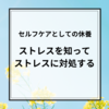 【セルフケアと休養】ストレスを"知って"対処する！