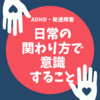 【発達障害・ADHD】日常での関わり方で意識しておくと良いコト