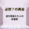 必然？の再会～道を間違えた人の終着駅