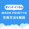 【2026年8月更新】ポイントインカムのポイントをWAON POINTに交換する方法を解説_おすすめのルートも紹介