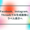 Facebook、Instagram、ThreadsでAI生成画像にラベル表示へ 半田貞治郎