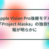 Apple Vision Pro後継モデル「Project Alaska」の独自情報が明らかに 半田貞治郎