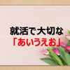 【必見！！】就活で大切な「あいうえお」