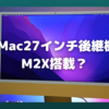 iMac27インチ後継機は「M2X」搭載の可能性も？〜2022年Apple Siliconロードマップが混迷〜