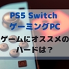 PS5 Switch ゲーミングPC ゲームをするのにオススメのハードは？？