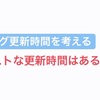 皆さん気にしてますか？ベストなブログ記事の更新時間は？