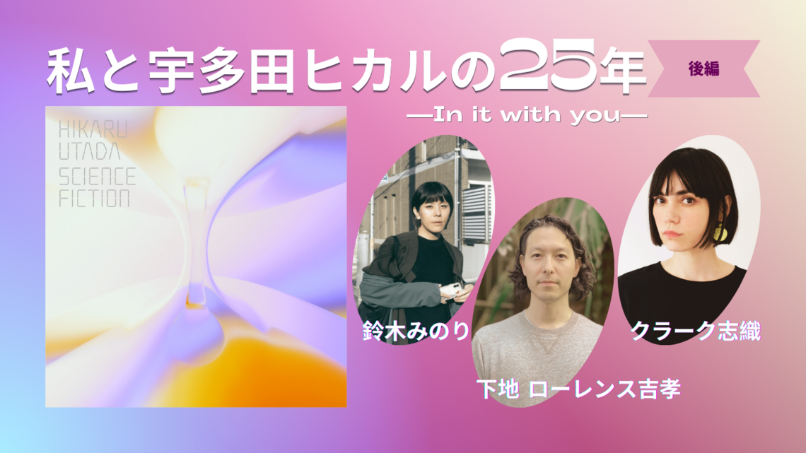 私と宇多田ヒカルの25年（後編）—さまざまなことをを表す言葉は、まだ考えてる途中｜下地 ローレンス吉孝さん・鈴木みのりさん・クラーク志織さん