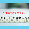 人生を変えたい？だったら〇〇を変えるべし！