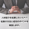 【2023年最新版】人材紹介を起業したい人へ！起業の方法と成功のポイントを解説します。