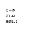 カーの正しい発音は？