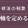 【21卒】就職活動をうまく進めていくために必要なこと【軸を定める】