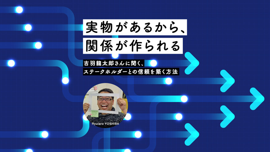 「実物があるから、関係が作られる」──吉羽龍太郎さんに聞く、ステークホルダーとの信頼を築く方法