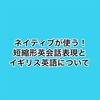 絶対英語力上がるネイティブが使う短縮形英会話表現とイギリス英語について。