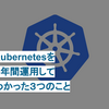 Kubernetesを１年間運用してわかった３つのこと