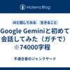 Google Geminiと初めて会話してみた（ガチで）　※74000字程　
