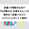 会議って無駄なもの!? プロが教える、仕事をスムーズに進める＜会議＞のコツ［イベントレポート＋資料］