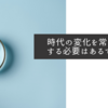 時代の変化を常に認識する必要はあるでしょう