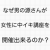 なぜ男の源さんが女性に中イキ講座を開催出来るのか？