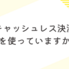 キャッシュレス決済、何を使っていますか？