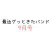 最近グッときたバンド9月号