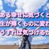 今ある幸せに気づくと人生が輝くものに変わる　どうすれば気づけるか？