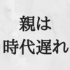 親は時代遅れ。その感覚がなければ自分が時代遅れだ。