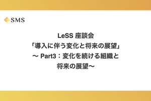 LeSS 座談会「導入に伴う変化と将来の展望」〜 Part3：変化を続ける組織と将来の展望〜