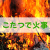 冬のこたつには「火事」を引き起こす危険性があった