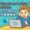 パソコンのシャットダウンが終わらない？どのくらい待てばいいか徹底解説！
